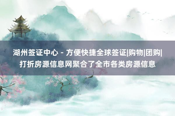 湖州签证中心 - 方便快捷全球签证|购物|团购|打折房源信息网聚合了全市各类房源信息